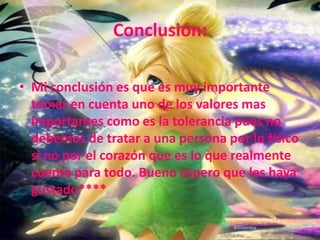 Conclusión:Mi conclusión es que es muy importante tomar en cuenta uno de los valores mas importantes como es la tolerancia pues no debemos de tratar a una persona por lo físico si no por el corazón que es lo que realmente cuenta para todo. Bueno espero que les haya gustado****