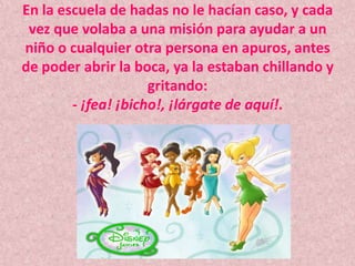 En la escuela de hadas no le hacían caso, y cada vez que volaba a una misión para ayudar a un niño o cualquier otra persona en apuros, antes de poder abrir la boca, ya la estaban chillando y gritando:- ¡fea! ¡bicho!, ¡lárgate de aquí!.