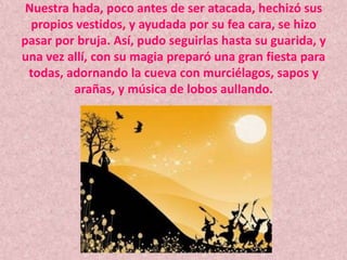 Nuestra hada, poco antes de ser atacada, hechizó sus propios vestidos, y ayudada por su fea cara, se hizo pasar por bruja. Así, pudo seguirlas hasta su guarida, y una vez allí, con su magia preparó una gran fiesta para todas, adornando la cueva con murciélagos, sapos y arañas, y música de lobos aullando.