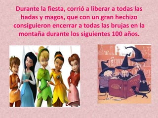 Durante la fiesta, corrió a liberar a todas las hadas y magos, que con un gran hechizo consiguieron encerrar a todas las brujas en la montaña durante los siguientes 100 años.