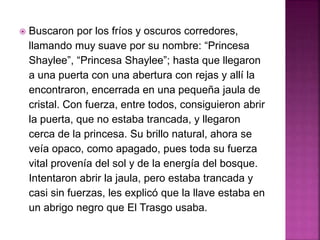  Buscaron por los fríos y oscuros corredores,
llamando muy suave por su nombre: “Princesa
Shaylee”, “Princesa Shaylee”; hasta que llegaron
a una puerta con una abertura con rejas y allí la
encontraron, encerrada en una pequeña jaula de
cristal. Con fuerza, entre todos, consiguieron abrir
la puerta, que no estaba trancada, y llegaron
cerca de la princesa. Su brillo natural, ahora se
veía opaco, como apagado, pues toda su fuerza
vital provenía del sol y de la energía del bosque.
Intentaron abrir la jaula, pero estaba trancada y
casi sin fuerzas, les explicó que la llave estaba en
un abrigo negro que El Trasgo usaba.
 