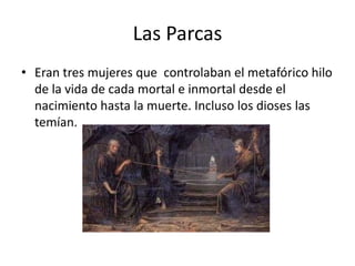 Las ParcasEran tres mujeres que  controlaban el metafórico hilo de la vida de cada mortal e inmortal desde el nacimiento hasta la muerte. Incluso los dioses las temían.