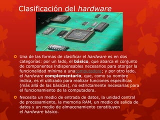 Clasificación del hardware 
 Una de las formas de clasificar el hardware es en dos 
categorías: por un lado, el básico, que abarca el conjunto 
de componentes indispensables necesarios para otorgar la 
funcionalidad mínima a unacomputadora; y por otro lado, 
el hardware complementario, que, como su nombre 
indica, es el utilizado para realizar funciones específicas 
(más allá de las básicas), no estrictamente necesarias para 
el funcionamiento de la computadora. 
 Necesita un medio de entrada de datos, la unidad central 
de procesamiento, la memoria RAM, un medio de salida de 
datos y un medio de almacenamiento constituyen 
el hardware básico. 
 