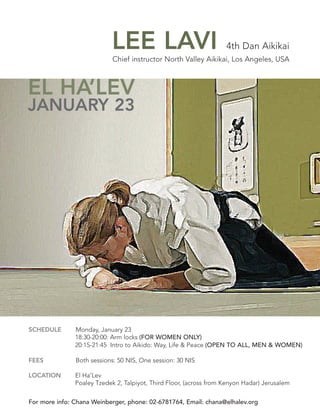 LEE LAVI                                4th Dan Aikikai
                            Chief instructor North Valley Aikikai, Los Angeles, USA



EL HA’LEV
JANUARY 23




SCHEDULE       Monday, January 23
               18:30-20:00: Arm locks (FOR WOMEN ONLY)
               20:15-21:45 Intro to Aikido: Way, Life & Peace (OPEN TO ALL, MEN & WOMEN)

FEES           Both sessions: 50 NIS, One session: 30 NIS

LOCATION       El Ha’Lev
               Poaley Tzedek 2, Talpiyot, Third Floor, (across from Kenyon Hadar) Jerusalem


For more info: Chana Weinberger, phone: 02-6781764, Email: chana@elhalev.org
 