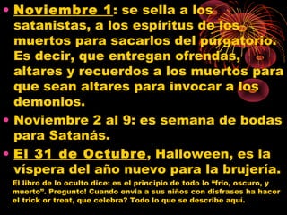 • Noviembre 1: se sella a los
satanistas, a los espíritus de los
muertos para sacarlos del purgatorio.
Es decir, que entregan ofrendas,
altares y recuerdos a los muertos para
que sean altares para invocar a los
demonios.
• Noviembre 2 al 9: es semana de bodas
para Satanás.
• El 31 de Octubre, Halloween, es la
víspera del año nuevo para la brujería.
El libro de lo oculto dice: es el principio de todo lo “frio, oscuro, y
muerto”. Pregunto! Cuando envia a sus niños con disfrases ha hacer
el trick or treat, que celebra? Todo lo que se describe aquí.
 