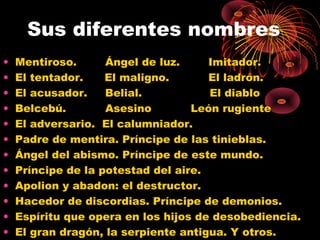 Sus diferentes nombres
• Mentiroso. Ángel de luz. Imitador.
• El tentador. El maligno. El ladrón.
• El acusador. Belial. El diablo
• Belcebú. Asesino León rugiente
• El adversario. El calumniador.
• Padre de mentira. Príncipe de las tinieblas.
• Ángel del abismo. Príncipe de este mundo.
• Príncipe de la potestad del aire.
• Apolion y abadon: el destructor.
• Hacedor de discordias. Príncipe de demonios.
• Espíritu que opera en los hijos de desobediencia.
• El gran dragón, la serpiente antigua. Y otros.
 