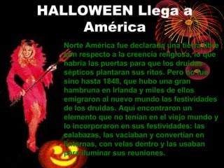 HALLOWEEN Llega a
América
Norte América fue declarada una tierra libre
con respecto a la creencia religiosa, lo que
habría las puertas para que los druidas
sépticos plantaran sus ritos. Pero no fue
sino hasta 1848, que hubo una gran
hambruna en Irlanda y miles de ellos
emigraron al nuevo mundo las festividades
de los druidas. Aquí encontraron un
elemento que no tenían en el viejo mundo y
lo incorporaron en sus festividades: las
calabazas, las vaciaban y convertían en
linternas, con velas dentro y las usaban
para iluminar sus reuniones.
 