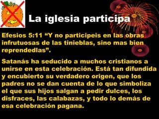 La iglesia participa
Efesios 5:11 “Y no participeis en las obras
infrutuosas de las tinieblas, sino mas bien
reprendedlas”.
Satanás ha seducido a muchos cristianos a
unirse en esta celebración. Está tan difundida
y encubierto su verdadero origen, que los
padres no se dan cuenta de lo que simboliza
el que sus hijos salgan a pedir dulces, los
disfraces, las calabazas, y todo lo demás de
esa celebración pagana.
 