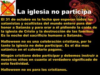 La iglesia no participa
El 31 de octubre es la fecha que esperan todos los
satanistas y ocultistas del mundo entero para dar
honor a Satanás y para orar a él pidiendo la caída de
la iglesia de Cristo y la destrucción de las familias.
Es la noche del sacrificio humano a Satanás.
Halloween no es una celebración cristiana, por lo
tanto la iglesia no debe participar. Es el día mas
satánico en el calendario pagano.
Ningún cristiano debe participar y debemos instruir a
nuestros niños en cuanto al verdadero significado de
esta festividad.
Halloween no es para los cristianos.
 