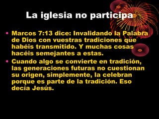 La iglesia no participa
• Marcos 7:13 dice: Invalidando la Palabra
de Dios con vuestras tradiciones que
habéis transmitido. Y muchas cosas
hacéis semejantes a estas.
• Cuando algo se convierte en tradición,
las generaciones futuras no cuestionan
su origen, simplemente, la celebran
porque es parte de la tradición. Eso
decía Jesús.
 
