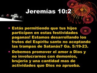 Jeremías 10:2
• Estás permitiendo que tus hijos
participen en estas festividades
paganas! Estamos desarrollando los
frutos del Espíritu santo no aceptando
las trampas de Satanás? Ga. 5:19-23.
• Debemos promover el amor a Dios y
no involucrarnos con demonios,
brujería y una cantidad mas de
actividades que Dios no aprueba.
 