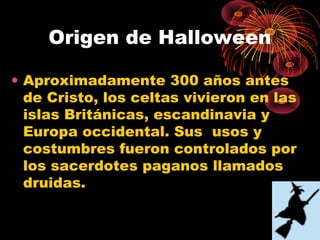 Origen de Halloween
• Aproximadamente 300 años antes
de Cristo, los celtas vivieron en las
islas Británicas, escandinavia y
Europa occidental. Sus usos y
costumbres fueron controlados por
los sacerdotes paganos llamados
druidas.
 