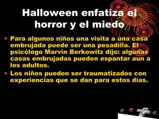 Halloween enfatiza el
horror y el miedo
• Para algunos niños una visita a una casa
embrujada puede ser una pesadilla. El
psicólogo Marvin Berkowitz dijo: algunas
casas embrujadas pueden espantar aun a
los adultos.
• Los niños pueden ser traumatizados con
experiencias que se dan para estos días.
 
