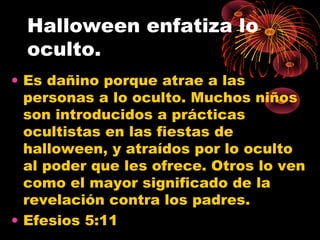 Halloween enfatiza lo
oculto.
• Es dañino porque atrae a las
personas a lo oculto. Muchos niños
son introducidos a prácticas
ocultistas en las fiestas de
halloween, y atraídos por lo oculto
al poder que les ofrece. Otros lo ven
como el mayor significado de la
revelación contra los padres.
• Efesios 5:11
 