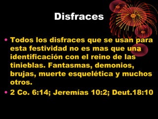 Disfraces
• Todos los disfraces que se usan para
esta festividad no es mas que una
identificación con el reino de las
tinieblas. Fantasmas, demonios,
brujas, muerte esquelética y muchos
otros.
• 2 Co. 6:14; Jeremías 10:2; Deut.18:10
 