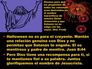 • Halloween no es para el creyente. Mantén
una relación genuina con Dios y no
permitas que Satanás te engañe. El es
mentiroso y padre de mentira. Juan 8:44
• Pero Dios tiene una recompensa para ti, si
te mantienes fiel a su palabra. Juntos
glorifiquemos el nombre de Jesucristo.
Oremos para que
los propósitos de
todos los satanista
sean destruidos en
el nombre
maravilloso de
nuestro Señor
Jesucristo y que
Satanás no se
salga con las
suyas. Hno. Fredy
 