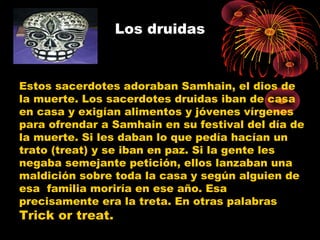 Los druidas
Estos sacerdotes adoraban Samhain, el dios de
la muerte. Los sacerdotes druidas iban de casa
en casa y exigían alimentos y jóvenes vírgenes
para ofrendar a Samhain en su festival del día de
la muerte. Si les daban lo que pedía hacían un
trato (treat) y se iban en paz. Si la gente les
negaba semejante petición, ellos lanzaban una
maldición sobre toda la casa y según alguien de
esa familia moriría en ese año. Esa
precisamente era la treta. En otras palabras
Trick or treat.
 