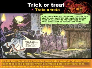 Trick or treat
• Trato o treta
En esta ilustración se ve como los sacerdotes paganos “druidas” estan
llevandose a una princesa virgen a la fuerza para sacrificarla en la
noche de Halloween al dios de la muerte Samhain.
 