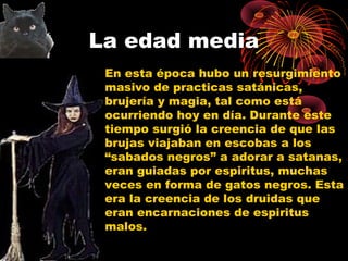 La edad media
En esta época hubo un resurgimiento
masivo de practicas satánicas,
brujería y magia, tal como está
ocurriendo hoy en día. Durante este
tiempo surgió la creencia de que las
brujas viajaban en escobas a los
“sabados negros” a adorar a satanas,
eran guiadas por espiritus, muchas
veces en forma de gatos negros. Esta
era la creencia de los druidas que
eran encarnaciones de espiritus
malos.
 