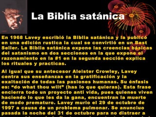 La Biblia satánica
En 1968 Lavey escribió la Biblia satánica y la publicó
en una edición rustica la cual se convirtió en un Best
Seller. La Biblia satánica expone las creencias básicas
del satanismo en dos secciones en la que expone el
razonamiento en la #1 en la segunda sección explica
los rituales y practicas.
Al igual que su antecesor Aleister Crowley, Lavey
centra sus enseñanzas en la gratificación y la
exaltación de todas las pasiones humanas. Su énfasis
es: “do what thou wilt” (has lo que quieras). Esta frase
encierra todo un proyecto anti vida, pues quienes viven
haciendo lo que les da la gana, encuentran la muerte
de modo prematuro. Lavey murio el 29 de octubre de
1997 a causa de un problema pulmonar. Se anunciuo
pasada la noche del 31 de octubre para no distraer a
 
