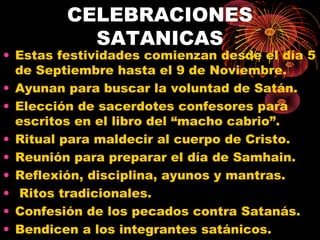 CELEBRACIONES
SATANICAS
• Estas festividades comienzan desde el día 5
de Septiembre hasta el 9 de Noviembre.
• Ayunan para buscar la voluntad de Satán.
• Elección de sacerdotes confesores para
escritos en el libro del “macho cabrio”.
• Ritual para maldecir al cuerpo de Cristo.
• Reunión para preparar el día de Samhain.
• Reflexión, disciplina, ayunos y mantras.
• Ritos tradicionales.
• Confesión de los pecados contra Satanás.
• Bendicen a los integrantes satánicos.
 