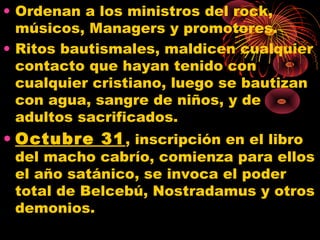 • Ordenan a los ministros del rock,
músicos, Managers y promotores.
• Ritos bautismales, maldicen cualquier
contacto que hayan tenido con
cualquier cristiano, luego se bautizan
con agua, sangre de niños, y de
adultos sacrificados.
• Octubre 31, inscripción en el libro
del macho cabrío, comienza para ellos
el año satánico, se invoca el poder
total de Belcebú, Nostradamus y otros
demonios.
 