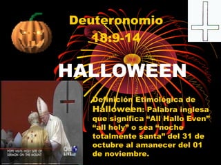 HALLOWEEN
Deuteronomio
18:9-14
Definición Etimológica de
Halloween: Palabra inglesa
que significa “All Hallo Even”
“all holy” o sea “noche
totalmente santa” del 31 de
octubre al amanecer del 01
de noviembre.
 