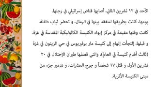 .‫رﺟﻠﻬﺎ‬ ‫ﰲ‬ ‫اﺋﻴﲇ‬‫ﴎ‬‫إ‬ ‫ﻗﻨﺎص‬ ‫أﺻﺎﺑﻬﺎ‬ ،‫اﻟﺜﺎين‬ ‫ﺗﴩﻳﻦ‬ ١٢ ‫ﰲ‬ ‫اﻷﺣﺪ‬
.‫داﻓﺌﺔ‬ ‫ﺛﻴﺎب‬ ‫ﺗﺤﴬ‬ ‫و‬ ،‫اﻟﺮﻣﺎل‬ ‫ﰲ‬ ‫ﺑﻴﺘﻬﺎ‬ ‫ﻟﺘﺘﻔﻘﺪ‬ ‫ﺑﻄﺮﻳﻘﻬﺎ‬ ‫ﻛﺎﻧﺖ‬ ،‫ﻳﻮﻣﻬﺎ‬
.‫ﻏﺰة‬ ‫ﰲ‬ ‫اﳌﻘﺪﺳﺔ‬ ‫اﻟﻜﺎﺛﻮﻟﻴﻜﻴﺔ‬ ‫اﻟﻜﻨﻴﺴﺔ‬ ‫إﻳﻮاء‬ ‫ﻣﺮﻛﺰ‬ ‫ﰲ‬ ‫ﻣﻘﻴﻤﺔ‬ ‫وﻗﺘﻬﺎ‬ ‫ﻛﺎﻧﺖ‬
‫ﻏﺰة‬ ‫ﰲ‬ ‫اﻟﺰﻳﺘﻮن‬ ‫ﺣﻲ‬ ‫ﰲ‬ ‫ﺑﺮﻓريﻳﻮس‬ ‫ﻣﺎر‬ ‫ﻛﻨﻴﺴﺔ‬ ‫إﱃ‬ ‫إﻟﻬﺎم‬ ‫إﻟﺘﺠﺄت‬ ،‫ﻗﺒﻠﻬﺎ‬ ‫و‬
٢٠ ‫ﰲ‬ ‫اﻹﺣﺘﻼل‬ ‫ان‬‫ري‬‫ﻃ‬ ‫ﻗﺼﻔﻬﺎ‬ ‫واﻟﺘﻲ‬ ،(‫اﻟﻌﺎمل‬ ‫ﰲ‬ ‫ﻛﻨﻴﺴﺔ‬ ‫أﻗﺪم‬ ‫)ﺛﺎﻟﺚ‬
‫ﻣﻦ‬ ‫ﺟﺰء‬ ‫ﺗﺪﻣري‬ ‫و‬ ،‫ات‬‫ﴩ‬‫اﻟﻌ‬ ‫ﺟﺮح‬ ‫و‬ ً‫ﺎ‬‫ﺷﺨﺼ‬ ١٧ ‫ﻗﺘﻞ‬ ‫و‬ ‫اﻷول‬ ‫ﺗﴩﻳﻦ‬
.‫اﻷﺛﺮﻳﺔ‬ ‫اﻟﻜﻨﻴﺴﺔ‬ ‫ﻣﺒﻨﻰ‬
 
