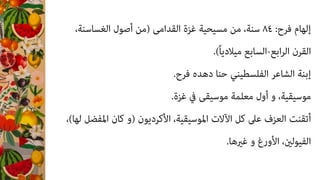 ،‫اﻟﻐﺴﺎﺳﻨﺔ‬ ‫أﺻﻮل‬ ‫)ﻣﻦ‬ ‫اﻟﻘﺪاﻣﻰ‬ ‫ﻏﺰة‬ ‫ﻣﺴﻴﺤﻴﺔ‬ ‫ﻣﻦ‬ ،‫ﺳﻨﺔ‬ ٨٤ :‫ﻓﺮح‬ ‫إﻟﻬﺎم‬
.(ً‫ﺎ‬‫ﻣﻴﻼدﻳ‬ ‫اﻟﺴﺎﺑﻊ‬-‫اﺑﻊ‬‫ﺮ‬‫اﻟ‬ ‫اﻟﻘﺮن‬
.‫ﻓﺮح‬ ‫دﻫﺪه‬ ‫ﺣﻨﺎ‬ ‫اﻟﻔﻠﺴﻄﻴﻨﻲ‬ ‫اﻟﺸﺎﻋﺮ‬ ‫إﺑﻨﺔ‬
.‫ﻏﺰة‬ ‫ﰲ‬ ‫ﻣﻮﺳﻴﻘﻰ‬ ‫ﻣﻌﻠﻤﺔ‬ ‫أول‬ ‫و‬ ،‫ﻣﻮﺳﻴﻘﻴﺔ‬
،(‫ﻟﻬﺎ‬ ‫اﳌﻔﻀﻞ‬ ‫ﻛﺎن‬ ‫)و‬ ‫اﻷﻛﺮدﻳﻮن‬ ،‫اﳌﻮﺳﻴﻘﻴﺔ‬ ‫اﻵﻻت‬ ‫ﻛﻞ‬ ‫ﻋﲆ‬ ‫اﻟﻌﺰف‬ ‫أﺗﻘﻨﺖ‬
.‫ﻏريﻫﺎ‬ ‫و‬ ‫اﻷورغ‬ ،‫اﻟﻔﻴﻮﻟني‬
 