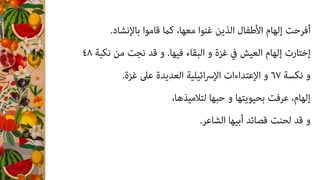 .‫ﺑﺎﻹﻧﺸﺎد‬ ‫ﻗﺎﻣﻮا‬ ‫ﻛام‬ ،‫ﻣﻌﻬﺎ‬ ‫ﻏﻨﻮا‬ ‫اﻟﺬﻳﻦ‬ ‫اﻷﻃﻔﺎل‬ ‫إﻟﻬﺎم‬ ‫أﻓﺮﺣﺖ‬
٤٨ ‫ﻧﻜﺒﺔ‬ ‫ﻣﻦ‬ ‫ﻧﺠﺖ‬ ‫ﻗﺪ‬ ‫و‬ .‫ﻓﻴﻬﺎ‬ ‫اﻟﺒﻘﺎء‬ ‫و‬ ‫ﻏﺰة‬ ‫ﰲ‬ ‫اﻟﻌﻴﺶ‬ ‫إﻟﻬﺎم‬ ‫إﺧﺘﺎرت‬
.‫ﻏﺰة‬ ‫ﻋﲆ‬ ‫اﻟﻌﺪﻳﺪة‬ ‫اﺋﻴﻠﻴﺔ‬‫ﴎ‬‫اﻹ‬ ‫اﻹﻋﺘﺪاءات‬ ‫و‬ ٦٧ ‫ﻧﻜﺴﺔ‬ ‫و‬
،‫ﻟﺘﻼﻣﻴﺬﻫﺎ‬ ‫ﺣﺒﻬﺎ‬ ‫و‬ ‫ﺑﺤﻴﻮﻳﺘﻬﺎ‬ ‫ﻋﺮﻓﺖ‬ ،‫إﻟﻬﺎم‬
.‫اﻟﺸﺎﻋﺮ‬ ‫أﺑﻴﻬﺎ‬ ‫ﻗﺼﺎﺋﺪ‬ ‫ﻟﺤﻨﺖ‬ ‫ﻗﺪ‬ ‫و‬
 