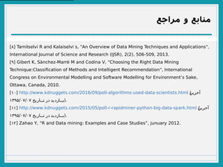 ‫مراجع‬ ‫و‬ ‫منابع‬
[۸] , " ",Tamilselvi R and Kalaiselvi s An Overview of Data Mining Techniques and Applications
( ), 2(2), 506-509, 2013.International Journal of Science and Research IJSR
[۹] , - , "Gibert K Sànchez Marrè M and Codina V Choosing the Right Data Mining
: ",Technique Classifcation of Methods and Intelligent Recommendation International
,Congress on Environmental Modelling and Software Modelling for Environment’s Sake
, , 2010.Ottawa Canada
[۱۰] :// . . /2016/09/ - - - - .http www kdnuggets com poll algorithms used data scientists html (‫آخرین‬
‫تتتاریخ‬‫ت‬ ‫در‬ ‫تتتازدید‬‫ب‬۱۳۹۵/۰۷/۰۷ ).
[۱۱] :// . . /2015/05/ - - - - - - .http www kdnuggets com poll r rapidminer python big data spark html (‫آخرین‬
‫تتتاریخ‬‫ت‬ ‫در‬ ‫تتتازدید‬‫ب‬۱۳۹۵/۰۷/۰۷ ).
[۱۲] , : , 2012.Zahao Y “R and Data mining Examples and Case Studies” junuary
 