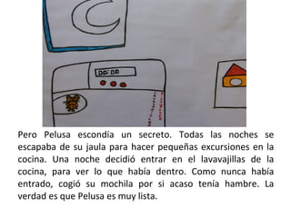 Pero Pelusa escondía un secreto. Todas las noches se escapaba de su jaula para hacer pequeñas excursiones en la cocina. Una noche decidió entrar en el lavavajillas de la cocina, para ver lo que había dentro. Como nunca había entrado, cogió su mochila por si acaso tenía hambre. La verdad es que Pelusa es muy lista. 