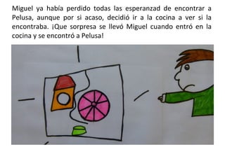 Miguel ya había perdido todas las esperanzad de encontrar a Pelusa, aunque por si acaso, decidió ir a la cocina a ver si la encontraba. ¡Que sorpresa se llevó Miguel cuando entró en la cocina y se encontró a Pelusa!  