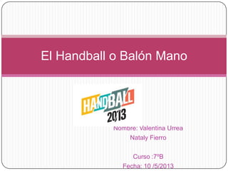 Nombre: Valentina Urrea
Nataly Fierro
Curso :7ºB
Fecha: 10 /5/2013
El Handball o Balón Mano
 
