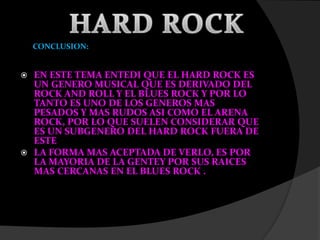 CONCLUSION:
 EN ESTE TEMA ENTEDI QUE EL HARD ROCK ES
UN GENERO MUSICAL QUE ES DERIVADO DEL
ROCK AND ROLL Y EL BLUES ROCK Y POR LO
TANTO ES UNO DE LOS GENEROS MAS
PESADOS Y MAS RUDOS ASI COMO EL ARENA
ROCK, POR LO QUE SUELEN CONSIDERAR QUE
ES UN SUBGENERO DEL HARD ROCK FUERA DE
ESTE
 LA FORMA MAS ACEPTADA DE VERLO, ES POR
LA MAYORIA DE LA GENTEY POR SUS RAICES
MAS CERCANAS EN EL BLUES ROCK .
 