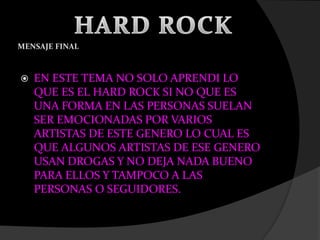 MENSAJE FINAL
 EN ESTE TEMA NO SOLO APRENDI LO
QUE ES EL HARD ROCK SI NO QUE ES
UNA FORMA EN LAS PERSONAS SUELAN
SER EMOCIONADAS POR VARIOS
ARTISTAS DE ESTE GENERO LO CUAL ES
QUE ALGUNOS ARTISTAS DE ESE GENERO
USAN DROGAS Y NO DEJA NADA BUENO
PARA ELLOS Y TAMPOCO A LAS
PERSONAS O SEGUIDORES.
 
