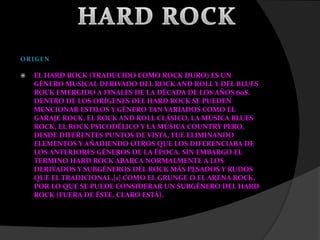  EL HARD ROCK (TRADUCIDO COMO ROCK DURO) ES UN
GÉNERO MUSICAL DERIVADO DEL ROCK AND ROLL Y DEL BLUES
ROCK EMERGIDO A FINALES DE LA DÉCADA DE LOS AÑOS 60S.
DENTRO DE LOS ORÍGENES DEL HARD ROCK SE PUEDEN
MENCIONAR ESTILOS Y GÉNERO TAN VARIADOS COMO EL
GARAJE ROCK, EL ROCK AND ROLL CLÁSICO, LA MÚSICA BLUES
ROCK, EL ROCK PSICODÉLICO Y LA MÚSICA COUNTRY PERO,
DESDE DIFERENTES PUNTOS DE VISTA, FUE ELIMINANDO
ELEMENTOS Y AÑADIENDO OTROS QUE LOS DIFERENCIABA DE
LOS ANTERIORES GÉNEROS DE LA ÉPOCA. SIN EMBARGO EL
TERMINO HARD ROCK ABARCA NORMALMENTE A LOS
DERIVADOS Y SUBGÉNEROS DEL ROCK MÁS PESADOS Y RUDOS
QUE EL TRADICIONAL,[1] COMO EL GRUNGE O EL ARENA ROCK,
POR LO QUE SE PUEDE CONSIDERAR UN SUBGÉNERO DEL HARD
ROCK (FUERA DE ÉSTE, CLARO ESTÁ).
 