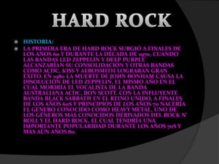 HISTORIA:
 LA PRIMERA ERA DE HARD ROCK SURGIÓ A FINALES DE
LOS AÑOS 60 Y DURANTE LA DÉCADA DE 1970, CUANDO
LAS BANDAS LED ZEPPELÍN Y DEEP PURPLE
ALCANZARÍAN SU CONSOLIDACIÓN Y OTRAS BANDAS
COMO ACDC, KISS Y AEROSMITH LOGRARAN GRAN
ÉXITO. EN 1980 LA MUERTE DE JOHN BONHAM CAUSA LA
DISOLUCIÓN DE LED ZEPPELIN, EL MISMO AÑO EN EL
CUAL MORIRÍA EL VOCALISTA DE LA BANDA
AUSTRALIANA ACDC, BON SCOTT. CON LA INFLUYENTE
BANDA BLACK SABBATH EN EL REINO UNIDO, A FINALES
DE LOS AÑOS 60S Y PRINCIPIOS DE LOS AÑOS 70 NACERÍA
EL GENERO CONOCIDO COMO HEAVY METAL, UNO DE
LOS GÉNEROS MAS CONOCIDOS DERIVADOS DEL ROCK N'
ROLL Y EL HARD ROCK, EL CUAL TENDRÍA UNA
IMPORTANTE POPULARIDAD DURANTE LOS AÑOS 70S Y
MÁS AÚN AÑOS 80.
 