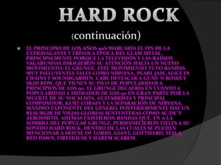  EL PRINCIPIO DE LOS AÑOS 90S MARCARÍA EL FIN DE LA
EXTRAVAGANTE Y FRÍVOLA ÉPOCA DEL GLAM METAL,
PRINCIPALMENTE PORQUE LA TELEVISIÓN Y LAS RADIOS
VAGABUNDAS DIRIGIERON SU ATENCIÓN HACIA UN NUEVO
MOVIMIENTO: EL GRUNGE. ESTE MOVIMIENTO TUVO BANDAS
MUY INFLUYENTES TALES COMO NIRVANA, PEARL JAM, ALICE IN
CHAINS Y SOUNDGARDEN. CABE DESTACAR A GUNS 'N ROSES Y
SKID ROW, QUE TIENEN SU PICO DE POPULARIDAD A
PRINCIPIOS DE LOS 90. EL GRUNGE DECAERÍA EN CUANTO A
POPULARIDAD A MEDIADOS DE LOS 90 EN GRAN PARTE POR LA
MUERTE DE SU VOCALISTA, GUITARRISTA Y PRINCIPAL
COMPOSITOR, KURT COBAIN Y LA SEPARACIÓN DE NIRVANA,
MÁXIMO EXPONENTE DEL GÉNERO. POSTERIORMENTE HAY UN
RESURGIR DE VIEJAS GLORIAS SENTENTERAS COMO AC/DC Y
AEROSMITH. ADEMÁS EXISTIERON BANDAS QUE, EN A LA
SOMBRA DEL POPULAR GRUNGE, PERMANECIERON FIELES A SU
SONIDO HARD ROCK, DENTRO DE LAS CUALES SE PUEDEN
MENCIONAR A HOUSE OF LORDS, GIANT, GOTTHARD, TESLA,
RED DAWN, FIREHOUSE Y HAREM SCAREM.
(continuación)
 