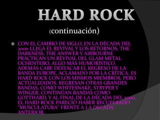  CON EL CAMBIO DE SIGLO, EN LA DÉCADA DEL
2000 LLEGA EL REVIVAL Y LOS RETORNOS. THE
DARKNESS, THE ANSWER Y AIRBOURNE
PRACTICAN UN REVIVAL DEL GLAM METAL
OCHENTERO, ALGO MÁS HUMORÍSTICO.
ADEMÁS CABE DESTACAR EL REGRESO DE LA
BANDA EUROPE, ACLAMADO POR LA CRÍTICA. ES
HARD ROCK CON LOS MISMOS MIEMBROS, PERO
ACTUALIZADOS. REGRESAN OTRAS GRANDES
BANDAS, COMO WHITESNAKE, STRYPER Y
WINGER, CONTINÚAN BANDAS COMO
GOTTHARD, Y AL FINAL DE LA DÉCADA DEL 2000,
EL HARD ROCK PARECIÓ HABER RECUPERADO
"MUSCULATURA" FRENTE A LA DÉCADA
ANTERIOR.
(continuación)
 