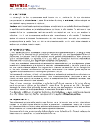 ESTR@TEGIA Magazine
Año 1- Edición Nº21 - Sección Tecnología


EL HARDWARE
La tecnología de los computadores está basada en la combinación de dos elementos
complementarios: el hardware o parte física de la máquina y el software, constituido por las
instrucciones o programas que lo controlan.
Hardware son todos los elementos materiales de un ordenador o computador, los dispositivos con
lo que físicamente retiene y maneja los datos que contienen la información. Por este nombre se
conocen todos los componentes electrónicos o electro-mecánicos, que hacen que funcione la
máquina y con el cual un ordenador puede manejar materialmente la información. El Hardware
realiza las cuatro actividades fundamentales de todo computador: entrada, procesamiento,
almacenamiento y salida. Cada uno de los componentes puede, por lo tanto, estar abocado a
realizar una, o más de estas funciones.


UN POCO DE HISTORIA
La idea de utilizar ayudas externas en tareas que exigen manejar información es tan antigua como
los puedan ser los primeros dibujos prehistóricos: hace más de 4.000 años se empezaron a utilizar
piedrecillas, o muesca en un trozo de madera o piedra, para llevar la contabilidad de los productos
que se intercambiaban. Los egipcios, hace 3.000 años, ya manejaban nociones matemáticas
relativamente avanzadas, que les permitían realizar cálculos complejos.
La idea más importante, en relación al futuro desarrollo de la informática, es la de algoritmo, que es
un método o procedimiento que especifica, de forma totalmente concreta, los pasos que hay que
dar y las operaciones que hay que realizar para llevar a cabo un determinado cálculo. Un algoritmo
es una cierta forma se sistematización del calculo, de tal manera que una vez que se dispone del
algoritmo es concebible diseñar una máquina que realice cálculos.
Varios matemáticos Napier, Pascal, Leibnitz diseñaron e, incluso llegaron a construir, máquinas que
hacían operaciones aritméticas elementales. Estos dispositivos estaban construidos a partir de
varillas de metal y piezas de madera, en forma de barras deslizantes o ruedecillas dentadas, y se
inspiraban en los mecanismos de relojería.
Estas primeras máquinas calculadoras eran bastante difíciles de manejar y, de hecho, sólo se
construyeron como objetos de investigación matemática. Sin embargo, en 1801, Jacquard,
siguiendo la misma idea utilizando láminas de cartón con perforaciones, construyó un telar
automático, que ya era la primera máquina programable de carácter práctico.
Poco después, en 1833, un profesor de Cambridge, Charles Babbage (a quien se considera el padre
de la informática moderna), diseña y trata de construir la que llamó Máquina Analítica.


UN ESQUEMA BÁSICO
Todo sistema de computación requiere que formen parte del mismo, por un lado, dispositivos
capaces de introducir desde el exterior datos y programas, componentes capaces de procesar
dichos datos utilizando los programas, y dispositivos para que puedan salir al exterior los resultados
del procesamiento, ya sea para mostrarlos como para almacenarlos.
Un esquema básico de un computador, independientemente de la ubicación física de cada uno de
los componentes, podría ser hecho de la siguiente forma:




STAFF: Dr Fernando O. Olmedo, Ing. Fernando A. Olmedo, Ing. Natalia Plazaola
        .                                                                                     Página 1
 