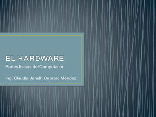 EL HARDWARE Partes físicas del Computador Ing. Claudia Janeth Cabrera Méndez 