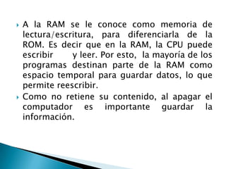 Otro componente es la memoria de acceso aleatorio (RAM), que almacena temporalmente la información que la CPU utiliza mientras el equipo está encendido. La información almacenada en la RAM se borra cuando se apaga el equipo.Entre más memoria RAM tenga, más rápido trabaja y más programas puede tener abiertos al mismo tiempo. Memoria RAM o memoria principal