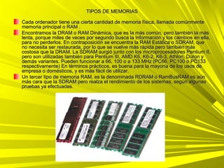 TIPOS DE MEMORIAS

Cada ordenador tiene una cierta cantidad de memoria física, llamada comúnmente
memoria principal o RAM .
Encontramos la DRAM o RAM Dinámica, que es la más común, pero también la más
lenta, porque miles de veces por segundo busca la información y los cambios en ella,
para no perderlos. En contraposición se encuentra la RAM Estática o SDRAM, que
no necesita ser restaurada, por lo que se vuelve más rápida pero también más
costosa que la DRAM. La SDRAM surgió junto con los microprocesadores Pentium II,
pero son utilizadas también para Pentium III, AMD K6, K6-2, K6-3, Athlon, Duron y
demás variantes. Pueden funcionar a 66, 100 o a 133 MHz (PC66, PC100 o PC133
respectivamente) En términos prácticos, es buena para la mayoría de los usos de
empresa o domésticos, y es más fácil de utilizar.
Un tercer tipo de memoria RAM, es la denominada RDRAM o RamBusRAM es aún
más cara que la SDRAM pero realza el rendimiento de los sistemas, según algunas
pruebas ya efectuadas.
 