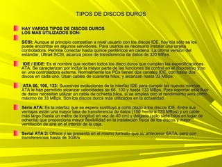 TIPOS DE DISCOS DUROS

HAY VARIOS TIPOS DE DISCOS DUROS
LOS MAS UTILIZADOS SON:

SCSI: Aunque al principio competían a nivel usuario con los discos IDE, hoy día sólo se los
puede encontrar en algunos servidores. Para usarlos es necesario instalar una tarjeta
controladora. Permite conectar hasta quince periféricos en cadena. La última versión del
estándar, Ultra4 SCSI, alcanza picos de transferencia de datos de 320 MBps.

 IDE / EIDE: Es el nombre que reciben todos los disco duros que cumplen las especificaciones
ATA. Se caracterizan por incluir la mayor parte de las funciones de control en el dispositivo y no
en una controladora externa. Normalmente los PCs tienen dos canales IDE, con hasta dos
discos en cada uno. Usan cables de cuarenta hilos, y alcanzan hasta 33 MBps.

 ATA 66, 100, 133: Sucesivas evoluciones de la interfaz IDE para cumplir las nuevas normas
ATA le han permitido alcanzar velocidades de 66, 100 y hasta 133 MBps. Para soportar este flujo
de datos necesitan utilizar un cable de ochenta hilos, si se emplea otro el rendimiento será como
máximo de 33 MBps. Son los discos duros más utilizados en la actualidad.

Série ATA: Es la interfaz que se espera sustituya a corto plazo a los discos IDE. Entre sus
ventajas están una mayor tasa de transferencia de datos (150 frente a 133 MBps) y un cable
más largo (hasta un metro de longitud en vez de 40 cm) y delgado (sólo siete hilos en lugar de
ochenta) que proporciona mayor flexibilidad en la instalación física de los discos y mejor
ventilación de aire en el interior de la caja.

Serial ATA 2: Ofrece y se presenta en el mismo formato que su antecesor SATA, pero con
transferencias hasta de 3GB/s
 