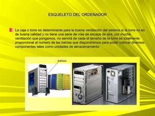 ESQUELETO DEL ORDENADOR


La caja o torre es determinante para la buena ventilación del sistema si la torre no es
de buena calidad y no tiene una serie de vías de escape de aire, por mucha
ventilación que pongamos, no servirá de nada el tamaño de la torre es totalmente
proporcional al numero de las bahías que dispondremos para poder colocar diversos
componentes tales como unidades de almacenamiento
 