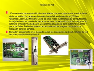 Tarjetas de red



  Es una tarjeta para expansión de capacidades que sirve para enviar y recibir datos
sin la necesidad de cables en las redes inalambricas de area local ("W-LAN
"Wireless Local Area Network"), esto es entre redes inalámbricas de computadoras.
La tarjeta de red se inserta dentro de las ranuras de expansion o slots integradas en
la tarjeta principal “motherboard” y se atornilla al gabinete para evitar movimientos y
por ende fallas. Todas las tarjetas de red inalámbricas integran una antena de
recepción para las señales.
Compiten actualmente en el mercado contra los adaptadores usb-wifi, tarjetas de red
lan y lan y adaptadores usb-rj45.
 