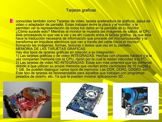 Tarjetas graficas

conocidas también como Tarjetas de video, tarjeta aceleradora de gráficos, placa de
video o adaptador de pantalla. Estas trabajan entre la placa y el monitor; y te
permiten ver la representación de todos los datos en la pantalla de tu monitor.
¿Cómo sucede esto? Mientras el monitor te muestra las imágenes de salida, el CPU
esta procesando lo que vas a ver y es ahí cuando entra la tarjeta gráfica, ya que esta
hace la traducción necesaria de información que procede del microprocesador y la
transforma en impulsos eléctricos que van a través del cable hacia el monitor
formando las imágenes, formas, texturas o textos que vez en tu pantalla.
MEMORIA DE LAS TARJETAS GRAFICAS
Hay dos tipos de tarjetas gráficas en relación a su integración:
1) Las tarjetas gráficas o de video INTEGRADAS: Hechas con chipsets baratos y a la
vez comparten memoria con la CPU, razón por la cual le restan velocidad a tu PC.
2) Las tarjetas de video NO INTEGRADAS: Estas son más potentes que las primeras
debido a que utilizan su propia memoria que oscilan entre cantidades de 16 megas y
1 GB. Se pueden distinguir varios tipos de memoria: Las DDR, DDR2, GDDR3, etc.
Este tipo de tarjetas es recomendable para aquellos que trabajan con programas
pesados de diseño, etc. Ya que te pueden mostrar aplicaciones 3D.
 