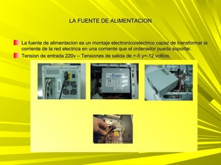 LA FUENTE DE ALIMENTACION


La fuente de alimentacion es un montaje electronico/electrico capaz de transformar la
corriente de la red electrica en una corriente que el ordenador pueda soportar.
Tension de entrada 220v – Tensiones de salida de +-5 y+-12 voltios.
 