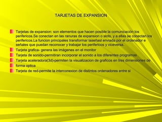 TARJETAS DE EXPANSION


Tarjetas de expansion: son elementos que hacen posible la comunicación los
perifericos.Se conectan en las ranuras de expansion o slots, y a ellas se conectan los
perifericos.La funcion principales transformar laseñasl enviada por el ordenador e
señales que puedan reconocer y trabajar los perifericos y viceversa.
Tarjeta grafica- genera las imágenes en el monitor
Tarjeta de sonido-permitiran incorporar el sonido a los diferentes programas
Tarjeta aceleradora(3d)-permiten la visualizacion de graficos en tres dimensiones de
forma optica
Tarjeta de red-permite la interconexion de distintos ordenadores entre si
 